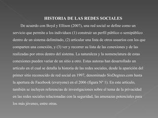 HISTORIA DE LAS REDES SOCIALES De acuerdo con Boyd y Ellison (2007), una red social se define como un servicio que permite a los individuos (1) construir un perfil público o semipúblico dentro de un sistema delimitado, (2) articular una lista de otros usuarios con los que comparten una conexión, y (3) ver y recorrer su lista de las conexiones y de las realizadas por otros dentro del sistema. La naturaleza y la nomenclatura de estas conexiones pueden variar de un sitio a otro. Estas autoras han desarrollado un artículo en el cual se detalla la historia de las redes sociales, desde la aparición del primer sitio reconocido de red social en 1997, denominado SixDegrees.com hasta la apertura de Facebook (everyone) en el 2006 (figura Nº 1). En este artículo, también se incluyen referencias de investigaciones sobre el tema de la privacidad en las redes sociales relacionadas con la seguridad, las amenazas potenciales para los más jóvenes, entre otras. 