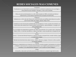 REDES SOCIALES MAS COMUNES Facebook Facebook es una herramienta social que pone en contacto a personas con sus amigos y otras personas que trabajan, estudian y viven cerca de ellos Hi5 hi5 es una red social basada en un sitio web lanzada en 2003 y fundada por Ramun Yalamanchis, actual director general de la empresa Hi5 Networks. MySpace MySpace es un sitio web de interacción social formado por perfiles personales de usuarios que incluye redes de amigos, grupos, blogs, fotos LinkedIn LinkedIn es la red virtual para profesionales por excelencia. Como usuario encontrarás una nueva forma de interactuar e intercambiar conocimientos, oportunidades y consejos con otros profesionales. You Tube es una página de alojamiento gratuito de vídeos que permite a los usuarios subir y etiquetar vídeos cortos, a menudo domésticos, vídeos musicales o clips de películas o programas de TV. Sonico Sonico - Connected friends Propone un espacio donde compartir fotos, recibir noticias, jugar y conectarse amigos. bebo Recibe recomendaciones sobre música, vídeos, artículos y juegos. Conoce a otros usuarios con gustos similares. Netlog Netlog es unaplataforma en Internet con la que los usuarios pueden mantenerse el contacto y ampliar su red social. Es un portal social en línea, cuyo objetivo principal es la juventud europea. Lo ha desarrollado Netlog NV, con su base en Gante, Bélgica. Twitter Comparte y descubre qué está pasando ahora mismo en cualquier lugar del mundo. 
