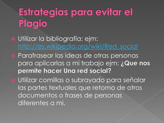 Estrategias para evitar el PlagioUtilizar la bibliografía: ejm: http://es.wikipedia.org/wiki/Red_socialParafrasear las ideas de otras personas para aplicarlas a mi trabajo ejm: ¿Que nos permite hacer Una red social?Utilizar comillas o subrayado para señalar las partes textuales que retomo de otros documentos o frases de personas diferentes a mi.