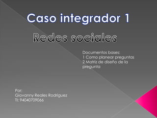 Caso integrador 1 Redes sociales Documentos bases: 1 Como planear preguntas 2 Matriz de diseño de la pregunta Por: Giovanny Reales Rodriguez TI: 94040709066 