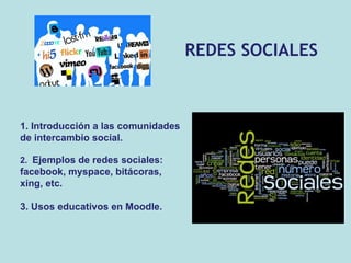 REDES SOCIALES 1. Introducción a las comunidades de intercambio social. 2.  Ejemplos de redes sociales: facebook, myspace, bitácoras, xing, etc. 3. Usos educativos en Moodle. 
