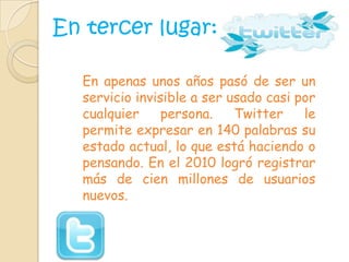 En tercer lugar: En apenas unos años pasó de ser un servicio invisible a ser usado casi por cualquier persona. Twitter le permite expresar en 140 palabras su estado actual, lo que está haciendo o pensando. En el 2010 logró registrar más de cien millones de usuarios nuevos.