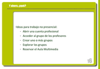 Y ahora, ¿qué? Ideas para trabajo no presencial: Abrir una cuenta profesional Acceder al grupo de los profesores Crear uno o más grupos Explorar los grupos Reservar el Aula Multimedia 1 6 