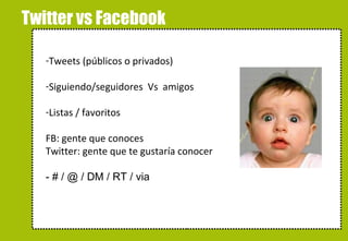 Twitter vs Facebook Tweets (públicos o privados) Siguiendo/seguidores  Vs  amigos Listas / favoritos FB: gente que conoces Twitter: gente que te gustaría conocer - # / @ / DM / RT / via 