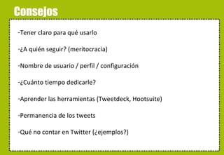 Consejos Tener claro para qué usarlo ¿A quién seguir? (meritocracia) Nombre de usuario / perfil / configuración ¿Cuánto tiempo dedicarle? Aprender las herramientas (Tweetdeck, Hootsuite) Permanencia de los tweets Qué no contar en Twitter (¿ejemplos?) 