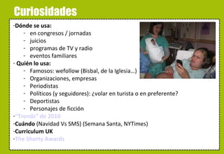 Curiosidades Dónde se usa: en congresos / jornadas juicios programas de TV y radio eventos familiares  Quién lo usa: Famosos: wefollow (Bisbal, de la Iglesia…) Organizaciones, empresas Periodistas Políticos (y seguidores): ¿volar en turista o en preferente? Deportistas Personajes de ficción “Trends” de 2010 Cuándo  (Navidad Vs SMS) (Semana Santa, NYTimes) Curriculum UK The Shorty Awards 