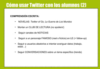 Cómo usar Twitter con los alumnos (2) COMPRENSIÓN ESCRITA: NOVELAS:  Twitter of Oz, La Guerra de Los Mundos Montar un CLUB DE LECTURA (no spoilers!) Seguir canales de NOTICIAS Seguir a un personaje FAMOSO (real o ficticio) en LE (+ follow-up) Seguir a usuarios aleatorios e intentar averiguar datos (trabajo, edad…) Seguir CONVERSACIONES sobre un tema específico (trends) alskdjfñakjsdfjañsdf 