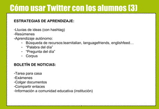 Cómo usar Twitter con los alumnos (3) ESTRATEGIAS DE APRENDIZAJE: Lluvias de ideas (con hashtag) Resúmenes Aprendizaje autónomo: Búsqueda de recursos:learnitalian, languagefriends, englishfeed… “ Palabra del día” “ Pregunta del día” Corpus BOLETÍN DE NOTICIAS: Tarea para casa Exámenes Colgar documentos Compartir enlaces Información a comunidad educativa (institución) alskdjfñakjsdfjañsdf 