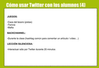 Cómo usar Twitter con los alumnos (4) JUEGOS: Caza del tesoro (pistas) Twrivia Mafia BACKCHANNEL: Durante la clase (hashtag común para comentar un artículo / vídeo…) LECCIÓN SILENCIOSA: Interactuar sólo por Twitter durante 20 minutos alskdjfñakjsdfjañsdf 