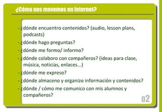 0 2 ¿Cómo nos movemos en Internet? - ¿dónde encuentro contenidos? (audio, lesson plans, podcasts) - ¿dónde hago preguntas? - ¿dónde me formo/ informo? - ¿dónde colaboro con compañeros? (ideas para clase, música, noticias, enlaces...) - ¿dónde me expreso? - ¿dónde almaceno y organizo información y contenidos? - ¿dónde / cómo me comunico con mis alumnos y compañeros? 