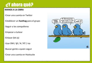 ¿Y ahora qué? MANOS A LA OBRA Crear una cuenta en Twitter Establecer un  hasthag  para el grupo Seguir a los compañeros Empezar a tuitear Enlazar (bit.ly) Usar DM / @ / # / RT / via Buscar gente a quien seguir Crear una cuenta en Hootsuite alskdjfñakjsdfjañsdf 