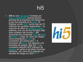                      hi5hi5 es una red social fundada por RamuYalamanchi (actual director general de la empresa hi5 Networks) y que fue lanzada en el 2003. Al finalizar el año 2007 tenía más de 70 millones de usuarios registrados,[1] la mayoría de ellos en América Latina; además, era uno de los 40 sitios web más visitados del mundo.[2] Bill Gossman fue nombrado CEO en abril de 2009,[3] y Alex St. John se integró como presidente y CTO en noviembre del mismo año.[4] A principios del 2010, hi5 adquirió a la empresa de juegos "Big Six".[5] La compañía adquirió $20 millones de dólares en series A de MohrDavidowVentures, así como $15 millones en deudas de riesgo en 2007.[6][7]