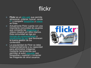 flickrFlickr es un sitio web que permite almacenar, ordenar, buscar, vender[1] y compartir fotografías y videos en línea.Actualmente Flickr cuenta con una importante comunidad de usuarios que comparte las fotografías y videos creados por ellos mismos. Esta comunidad se rige por normas de comportamiento y condiciones de uso que favorecen la buena gestión de los contenidos.La popularidad de Flickr se debe fundamentalmente a su capacidad para administrar imágenes mediante herramientas que permiten al autor etiquetar sus fotografías y explorar y comentar las imágenes de otros usuarios.