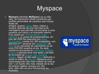 MyspaceMyspace (también MySpace) es un sitio web, de interacción social constituido por perfiles personales de usuarios que incluye redes de amigos, grupos, blogs, fotos, vídeos y música, además de una red interna de mensajería que permite comunicarse a unos usuarios con otros y un buscador interno. Fue creado por Tom Anderson, Chris DeWolfe y un grupo de programadores. En julio del 2005 fue adquirido por News Corporation, cuenta con 300 empleados, con 200.623.371 usuarios (en septiembre de 2007) y su velocidad de crecimiento es de unos 230.000 usuarios al día. Su sede central se encuentra en California, Estados Unidos y además tiene otra sede y servidor en la ciudad de Nueva York, Estados Unidos. Según el sitio web Alexa dedicado a medir el tráfico de Internet, Myspace es el decimosegundo sitio más visitado de toda la red[2] y el cuarto sitio más visitado de la red de lengua inglesa; aunque por otro lado, este sitio es poco frecuentado en Australia.