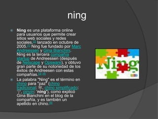 ningNing es una plataforma online para usuarios que permite crear sitios web sociales y redes sociales,[2] lanzado en octubre de 2005.[1]Ning fue fundado por Marc Andreessen y Gina Bianchini. Ning es la tercera compañía startup de Andreessen (después de Netscape y Opsware), y obtuvo gran parte de su notoriedad de los éxitos de Andreesen con estas compañías.[3][4]La palabra "Ning" es el término en chino para "paz" (chino tradicional: 寧, chino simplificado: 宁, pinyin: 'níng'), como explicó Gina Bianchini en el blog de la compañía, y es también un apellido en chino.[5]