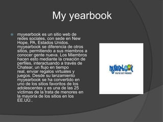                My yearbookmyyearbook es un sitio web de redes sociales, con sede en New Hope, PA, Estados Unidos. myyearbook se diferencia de otros sitios, permitiendo a sus miembros a conocer gente nueva. Los Miembros hacen esto mediante la creación de perfiles, interactuando a través de Chatear, un flujo en tiempo real, enviar regalos virtuales y juegos. Desde su lanzamiento myyearbook se ha convertido en uno de los sitios favoritos de los adolescentes y es una de las 25 víctimas de la trata de menores en la mayoría de los sitios en los EE.UU..