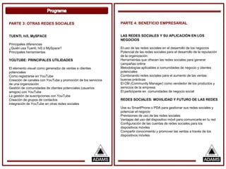 PARTE 3: OTRAS REDES SOCIALES                                  PARTE 4: BENEFICIO EMPRESARIAL


TUENTI, hi5, MySPACE                                           LAS REDES SOCIALES Y SU APLICACIÓN EN LOS
                                                               NEGOCIOS
Principales diferencias
¿Quién usa Tuenti, hi5 o MySpace?                              El uso de las redes sociales en el desarrollo de los negocios
Principales herramientas                                       Potencial de las redes sociales para el desarrollo de la reputación
                                                               de la organización
YOUTUBE: PRINCIPALES UTILIDADES                                Herramientas que ofrecen las redes sociales para generar
                                                               campañas online
El elemento visual como generador de ventas a clientes         Metodologías aplicables a comunidades de negocio y clientes
potenciales                                                    potenciales
Como registrarse en YouTube                                    Combinando redes sociales para el aumento de las ventas:
Creación de canales con YouTube y promoción de los servicios   buenas prácticas
de una organización                                            El CM (Community Manager) como vendedor de los productos y
Gestión de comunidades de clientes potenciales (usuarios       servicios de la empresa
amigos) con YouTube                                            El participante en comunidades de negocio social
La gestión de suscripciones con YouTube
Creación de grupos de contactos                                REDES SOCIALES: MOVILIDAD Y FUTURO DE LAS REDES
Integración de YouTube en otras redes sociales
                                                               Use su SmartPhone o PDA para gestionar sus redes sociales y
                                                               potenciar el negocio
                                                               Previsiones de uso de las redes sociales
                                                               Ventajas del uso del dispositivo móvil para comunicarte en tu red
                                                               Configuración de las cuentas de redes sociales para los
                                                               dispositivos móviles
                                                               Compartir conocimiento y promover las ventas a través de los
                                                               dispositivos móviles
 