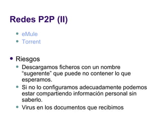 Redes P2P (II) eMule Torrent Riesgos Descargamos ficheros con un nombre “sugerente” que puede no contener lo que esperamos. Si no lo configuramos adecuadamente podemos estar compartiendo información personal sin saberlo. Virus en los documentos que recibimos 