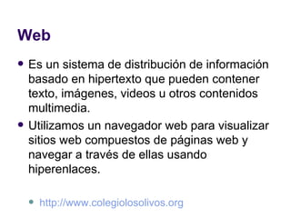 Web Es un sistema de distribución de información basado en hipertexto que pueden contener texto, imágenes, videos u otros contenidos multimedia. Utilizamos un navegador web para visualizar sitios web compuestos de páginas web y navegar a través de ellas usando hiperenlaces. http://www.colegiolosolivos.org   
