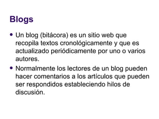 Blogs Un blog (bitácora) es un sitio web que recopila textos cronológicamente y que es actualizado periódicamente por uno o varios autores. Normalmente los lectores de un blog pueden hacer comentarios a los artículos que pueden ser respondidos estableciendo hilos de discusión. 