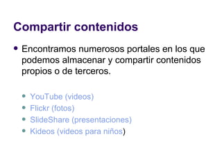 Compartir contenidos Encontramos numerosos portales en los que podemos almacenar y compartir contenidos propios o de terceros. YouTube  (videos) Flickr  (fotos) SlideShare  (presentaciones) Kideos  (videos para niños )  