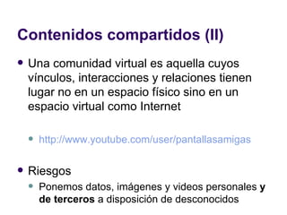 Contenidos compartidos (II) Una comunidad virtual es aquella cuyos vínculos, interacciones y relaciones tienen lugar no en un espacio físico sino en un espacio virtual como Internet http://www.youtube.com/user/pantallasamigas Riesgos Ponemos datos, imágenes y videos personales  y de terceros  a disposición de desconocidos 