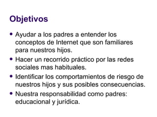 Objetivos Ayudar a los padres a entender los conceptos de Internet que son familiares para nuestros hijos. Hacer un recorrido práctico por las redes sociales mas habituales. Identificar los comportamientos de riesgo de nuestros hijos y sus posibles consecuencias. Nuestra responsabilidad como padres: educacional y jurídica. 