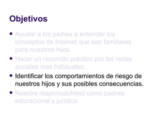 Objetivos Ayudar a los padres a entender los conceptos de Internet que son familiares para nuestros hijos. Hacer un recorrido práctico por las redes sociales mas habituales. Identificar los comportamientos de riesgo de nuestros hijos y sus posibles consecuencias. Nuestra responsabilidad como padres: educacional y jurídica. 