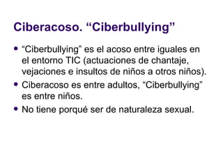 Ciberacoso. “Ciberbullying” “ Ciberbullying” es el acoso entre iguales en el entorno TIC (actuaciones de chantaje, vejaciones e insultos de niños a otros niños). Ciberacoso es entre adultos, “Ciberbullying” es entre niños.  No tiene porqué ser de naturaleza sexual. 