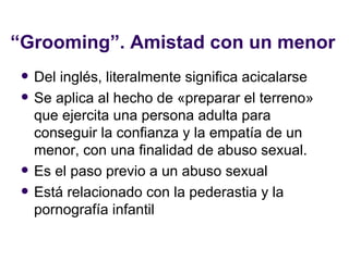 “ Grooming”. Amistad con un menor Del inglés, literalmente significa acicalarse Se aplica al hecho de «preparar el terreno» que ejercita una persona adulta para conseguir la confianza y la empatía de un menor, con una finalidad de abuso sexual. Es el paso previo a un abuso sexual Está relacionado con la pederastia y la pornografía infantil 