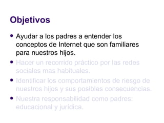 Objetivos Ayudar a los padres a entender los conceptos de Internet que son familiares para nuestros hijos. Hacer un recorrido práctico por las redes sociales mas habituales. Identificar los comportamientos de riesgo de nuestros hijos y sus posibles consecuencias. Nuestra responsabilidad como padres: educacional y jurídica. 