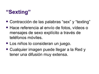 “ Sexting” Contracción de las palabras “sex” y “texting” Hace referencia al envío de fotos, vídeos o mensajes de sexo explícito a través de teléfonos móviles.  Los niños lo consideran un juego. Cualquier imagen puede llegar a la Red y tener una difusión muy extensa. 