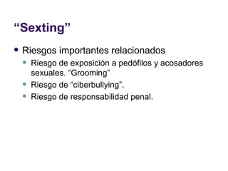 “ Sexting” Riesgos importantes relacionados Riesgo de exposición a pedófilos y acosadores sexuales. “Grooming” Riesgo de “ciberbullying”.  Riesgo de responsabilidad penal.  