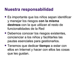 Nuestra responsabilidad Es importante que los niños sepan identificar y manejar los riesgos  con la misma destreza  con la que utilizan el resto de funcionalidades de la Red Debemos conocer los riesgos existentes, concienciar a los niños y facilitarles las pautas esenciales para gestionarlos.  Tenemos que dedicar  tiempo  a estar con ellos en Internet y hacer con ellos las cosas que les gustan. http://www.slideshare.net/jlori/juventud-y-redes-sociales-un-declogo-para-padres-y-educadores 