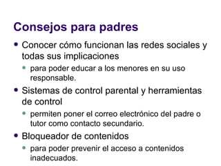 Consejos para padres Conocer cómo funcionan las redes sociales y todas sus implicaciones  para poder educar a los menores en su uso responsable.  Sistemas de control parental y herramientas de control  permiten poner el correo electrónico del padre o tutor como contacto secundario.  Bloqueador de contenidos  para poder prevenir el acceso a contenidos inadecuados.  