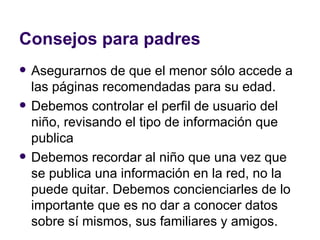 Consejos para padres Asegurarnos de que el menor sólo accede a las páginas recomendadas para su edad.  Debemos controlar el perfil de usuario del niño, revisando el tipo de información que publica Debemos recordar al niño que una vez que se publica una información en la red, no la puede quitar. Debemos concienciarles de lo importante que es no dar a conocer datos sobre sí mismos, sus familiares y amigos.  