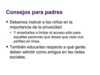 Consejos para padres Debemos instruir a los niños en la importancia de la privacidad  Y enseñarles a limitar el acceso sólo para aquellas personas que desee que vean sus perfiles en línea.  También educarles respecto a qué gente deben admitir como amigos en las redes sociales.  