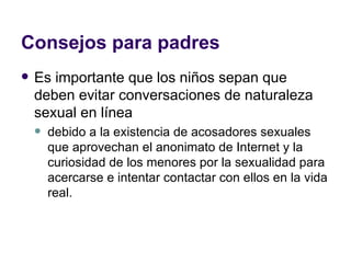 Consejos para padres Es importante que los niños sepan que deben evitar conversaciones de naturaleza sexual en línea debido a la existencia de acosadores sexuales que aprovechan el anonimato de Internet y la curiosidad de los menores por la sexualidad para acercarse e intentar contactar con ellos en la vida real.  