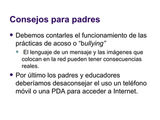 Consejos para padres Debemos contarles el funcionamiento de las prácticas de acoso o “b ullying” El lenguaje de un mensaje y las imágenes que colocan en la red pueden tener consecuencias reales.  Por último los padres y educadores deberíamos desaconsejar el uso un teléfono móvil o una PDA para acceder a Internet. 