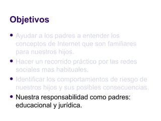 Objetivos Ayudar a los padres a entender los conceptos de Internet que son familiares para nuestros hijos. Hacer un recorrido práctico por las redes sociales mas habituales. Identificar los comportamientos de riesgo de nuestros hijos y sus posibles consecuencias. Nuestra responsabilidad como padres: educacional y jurídica. 