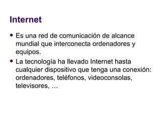 Internet Es una red de comunicación de alcance mundial que interconecta ordenadores y equipos. La tecnología ha llevado Internet hasta cualquier dispositivo que tenga una conexión: ordenadores, teléfonos, videoconsolas, televisores, … 