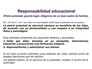 Responsabilidad educacional (Patria potestad, guarda legal, diligencia de un buen padre de familia). Art. 154 del C. Civil: Los hijos no emancipados están bajo la potestad de los padres. La patria potestad se ejercerá siempre en beneficio de los hijos, de acuerdo con su personalidad, y con respeto a su integridad física y psicológica . Esta potestad comprende los siguientes deberes y facultades: 1.-Velar por ellos, tenerlos en su compañía, alimentarlos, educarlos y procurarles una formación integral. 2.-Representarlos y administrar sus bienes. Si los hijos tuvieren suficiente juicio deberán ser oídos siempre antes de adoptar decisiones que les afecten. Los padres podrán, en el ejercicio de su potestad, recabar el auxilio de la autoridad.   