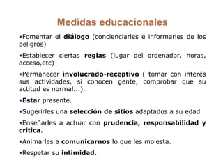 Medidas educacionales Fomentar el  diálogo  (concienciarles e informarles de los peligros) Establecer ciertas  reglas  (lugar del ordenador, horas, acceso,etc) Permanecer  involucrado-receptivo  ( tomar con interés sus actividades, si conocen gente, comprobar que su actitud es normal...).  Estar  presente. Sugerirles una  selección de sitios  adaptados a su edad Enseñarles a actuar con  prudencia, responsabilidad y critica. Animarles a  comunicarnos  lo que les molesta. Respetar su  intimidad. 