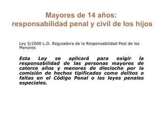 Mayores de 14 años:  responsabilidad penal y civil de los hijos Ley 5/2000 L.O. Reguladora de la Responsabilidad Peal de los Menores   Esta Ley se aplicará para exigir la responsabilidad de las personas mayores de catorce años y menores de dieciocho por la comisión de hechos tipificados como delitos o faltas en el Código Penal o las leyes penales especiales. 