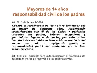 Mayores de 14 años:  responsabilidad civil de los padres Art. 61. 3 de la Ley 5/2000 .    Cuando el responsable de los hechos cometidos sea un menor de dieciocho años, responderán solidariamente con él de los daños y perjuicios causados sus padres, tutores, acogedores y guardadores legales o de hecho, por este orden. Cuando éstos no hubieren favorecido la conducta del menor con dolo o negligencia grave, su responsabilidad podrá ser moderada por el Juez según los casos. Art. 1903 c.c., aplicable para la declaración en el procedimiento penal de menores de reservas de las acciones civiles.  