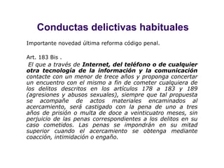 Conductas delictivas habituales Importante novedad última reforma código penal. Art. 183 Bis .    El que a través de  Internet, del teléfono o de cualquier otra tecnología de la información y la comunicación  contacte con un menor de trece años y proponga concertar un encuentro con el mismo a fin de cometer cualquiera de los delitos descritos en los artículos 178 a 183 y 189 (agresiones y abusos sexuales), siempre que tal propuesta se acompañe de actos materiales encaminados al acercamiento, será castigado con la pena de uno a tres años de prisión o multa de doce a veinticuatro meses, sin perjuicio de las penas correspondientes a los delitos en su caso cometidos. Las penas se impondrán en su mitad superior cuando el acercamiento se obtenga mediante coacción, intimidación o engaño.   