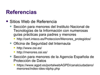 Referencias Sitios Web de Referencia Sección para menores del Instituto Nacional de Tecnologías de la Información con numerosas guías prácticas para padres y menores http://cert.inteco.es/Proteccion/Menores_protegidos/ Oficina de Seguridad del Internauta http://www.osi.es/ http://menores.osi.es/ Sección para menores de la Agencia Española de Protección de Datos https://www.agpd.es/portalwebAGPD/canalciudadano/menores/index-ides-idphp.php 