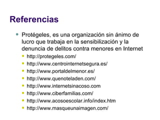 Referencias Protégeles, es una organización sin ánimo de lucro que trabaja en la sensibilización y la denuncia de delitos contra menores en Internet http://protegeles.com/ http://www.centrointernetsegura.es/ http://www.portaldelmenor.es/ http://www.quenoteladen.com/ http://www.internetsinacoso.com http://www.ciberfamilias.com/ http://www.acosoescolar.info/index.htm http://www.masqueunaimagen.com/ 