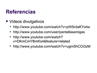 Referencias Videos divulgativos http://www.youtube.com/watch?v=pWSrdaKYwtw http://www.youtube.com/user/pantallasamigas http://www.youtube.com/watch?v=DKmCmYBmKs4&feature=related http://www.youtube.com/watch?v=ugmShCOi3zM 