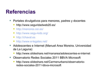 Referencias Portales divulgativos para menores, padres y docentes http://www.seguridadweb20.es/ http:// menores.osi.es / http:// www.segu - kids.org / http://chaval.es http://www.e-legales.net/ Adolescentes e Internet (Manuel Area Moreira. Universidad de La Laguna) http://www.slideshare.net/manarea/adolescentes-e-internet Observatorio Redes Sociales 2011 BBVA Microsoft http://www.slideshare.net/Carmenurbano/observatorio-redes-sociales-2011-bbva-microsoft 
